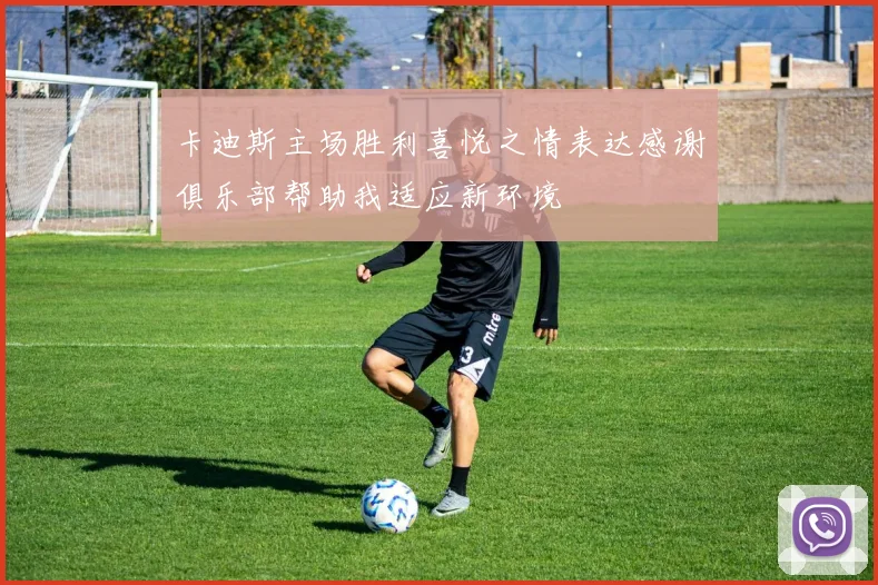 卡迪斯主场胜利喜悦之情表达感谢俱乐部帮助我适应新环境