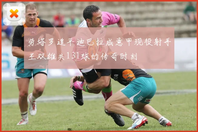 劳塔罗追平迪巴拉成意甲现役射手王双雄共131球的传奇时刻