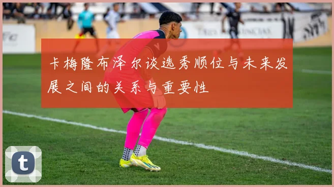 卡梅隆布泽尔谈选秀顺位与未来发展之间的关系与重要性
