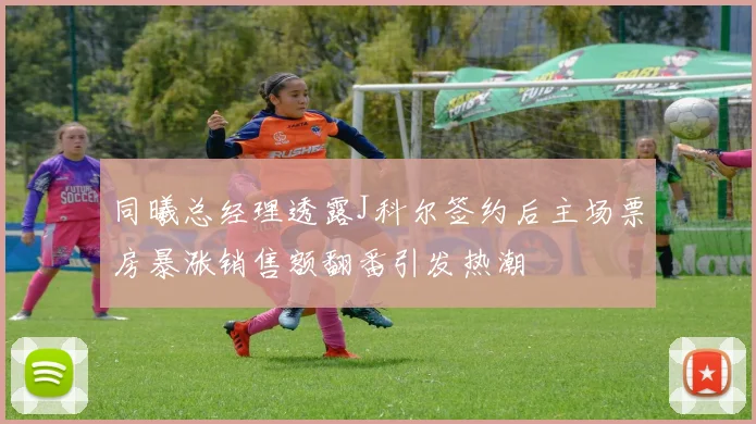 同曦总经理透露J科尔签约后主场票房暴涨销售额翻番引发热潮