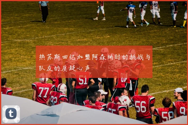 热苏斯回忆加盟阿森纳时的挑战与队友的质疑心声