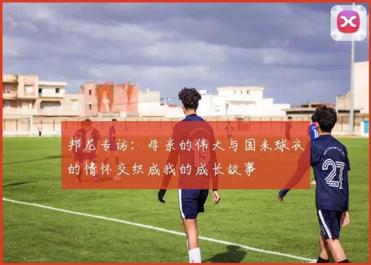 邦尼专访：母亲的伟大与国米球衣的情怀交织成我的成长故事