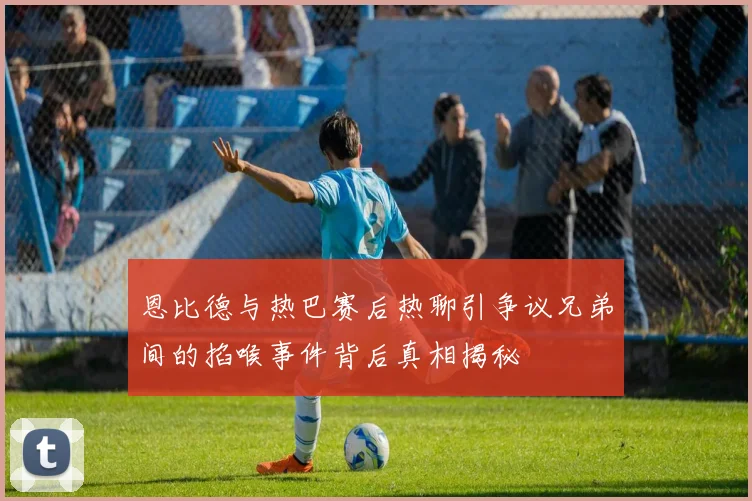 恩比德与热巴赛后热聊引争议兄弟间的掐喉事件背后真相揭秘