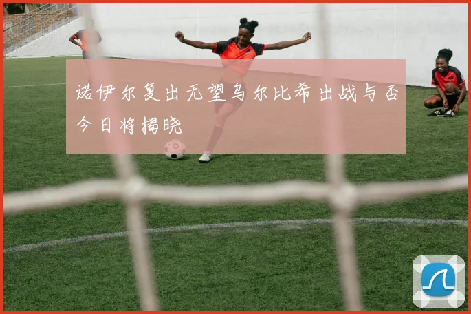 诺伊尔复出无望乌尔比希出战与否今日将揭晓