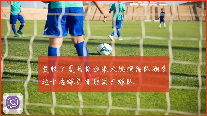 曼联今夏或将迎来大规模离队潮多达十名球员可能离开球队
