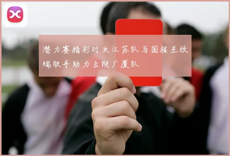 潜力赛精彩对决江苏队马国栋王欣瑞联手助力击败广厦队