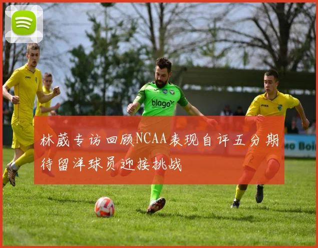 林葳专访回顾NCAA表现自评五分期待留洋球员迎接挑战