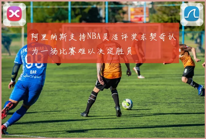 阿里纳斯支持NBA灵活评奖东契奇认为一场比赛难以决定胜负
