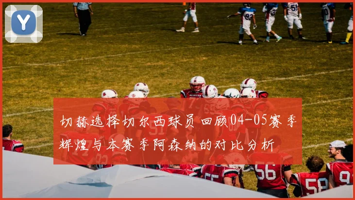 切赫选择切尔西球员回顾04-05赛季辉煌与本赛季阿森纳的对比分析