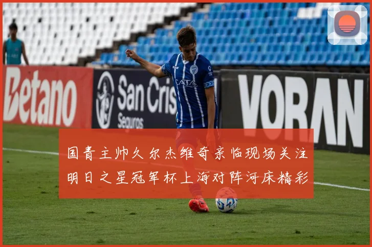 国青主帅久尔杰维奇亲临现场关注明日之星冠军杯上海对阵河床精彩对决