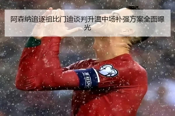 阿森纳追逐祖比门迪谈判升温中场补强方案全面曝光